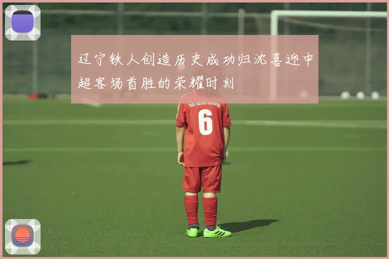 辽宁铁人创造历史成功归沈喜迎中超客场首胜的荣耀时刻