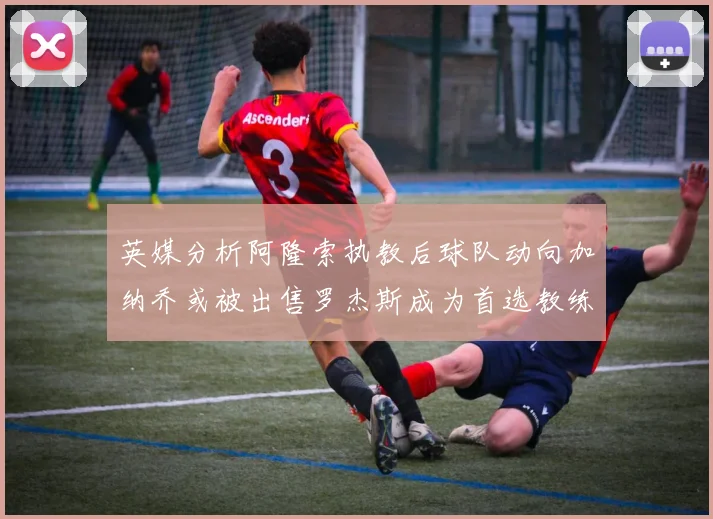 英媒分析阿隆索执教后球队动向加纳乔或被出售罗杰斯成为首选教练