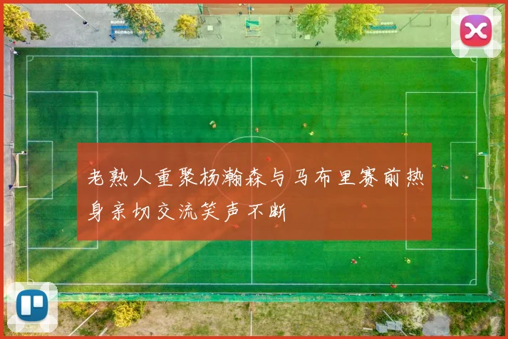 老熟人重聚杨瀚森与马布里赛前热身亲切交流笑声不断