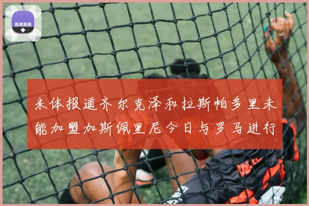 米体报道齐尔克泽和拉斯帕多里未能加盟加斯佩里尼今日与罗马进行会谈