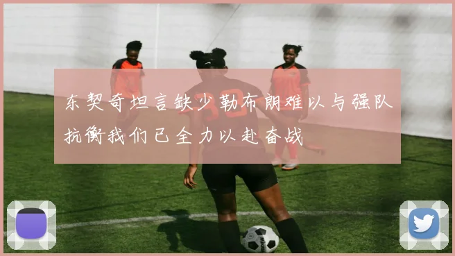 东契奇坦言缺少勒布朗难以与强队抗衡我们已全力以赴奋战
