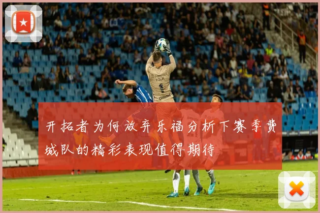 开拓者为何放弃乐福分析下赛季费城队的精彩表现值得期待