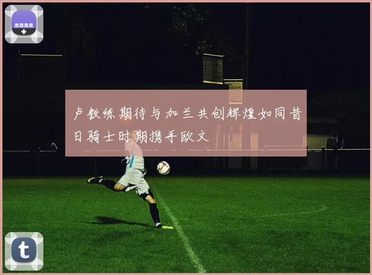 卢教练期待与加兰共创辉煌如同昔日骑士时期携手欧文
