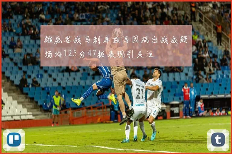 雄鹿客战马刺库兹马因病出战成疑场均125分47板表现引关注