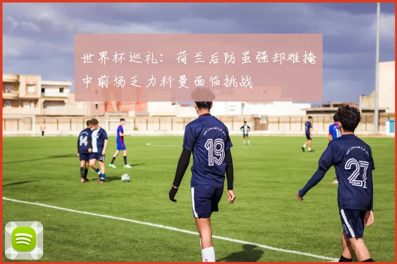 世界杯巡礼：荷兰后防虽强却难掩中前场乏力科曼面临挑战