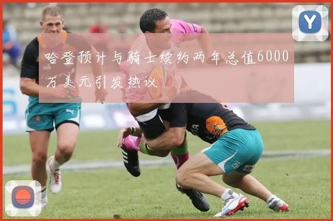 哈登预计与骑士续约两年总值6000万美元引发热议